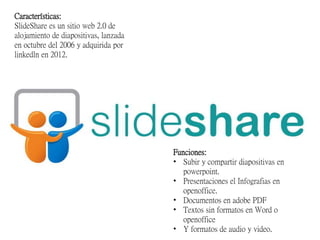 Características:
SlideShare es un sitio web 2.0 de
alojamiento de diapositivas, lanzada
en octubre del 2006 y adquirida por
linkedln en 2012.
Funciones:
• Subir y compartir diapositivas en
powerpoint.
• Presentaciones el Infografias en
openoffice.
• Documentos en adobe PDF
• Textos sin formatos en Word o
openoffice
• Y formatos de audio y video.
 
