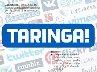 Caracteristicas:Taringa! es una red
social de origen argentino, fundada en
2011 y con mas de 28 millones de
usuarios.
Funciones:
• compartir miles de noticias,
información, videos, recetas,
tutoriales, reviews y pueden
comentar y dar puntaje a los
contenidos generados en la
comunidad.
 