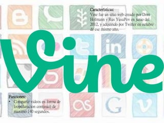 Características:
Vine fue un sitio web creado por Dom
Hofmann y Rus YusuPov en junio del
2012, y adquirido por Twitter en octubre
de ese mismo año.
Funciones:
• Compartir videos en forma de
loop(duracion continua) de
maximo 140 segundos.
 