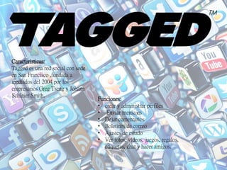 Caracteristicas:
Tagged es una red social con sede
en San Francisco ,fundada a
mediados del 2004 por los
empresarios Greg Tseng y Johann
Schleier Smith.
Funciones:
• crear y administrar perfiles
• Enviar mensajes
• Dejar comentarios
• Boletines de correo
• Ajustes de estado
• Ver fotos, vídeos, juegos, regalos,
etiquetas, chat y hacer amigos.
 