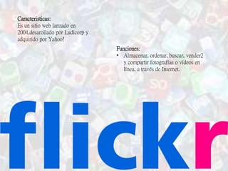 Caracteristicas:
Es un sitio web lanzado en
2004,desarollado por Ludicorp y
adquirido por Yahoo!
Funciones:
• Almacenar, ordenar, buscar, vender2
y compartir fotografías o vídeos en
línea, a través de Internet.
 