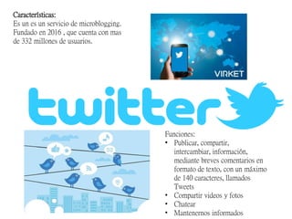 Características:
Es un es un servicio de microblogging.
Fundado en 2016 , que cuenta con mas
de 332 millones de usuarios.
Funciones:
• Publicar, compartir,
intercambiar, información,
mediante breves comentarios en
formato de texto, con un máximo
de 140 caracteres, llamados
Tweets
• Compartir videos y fotos
• Chatear
• Mantenernos informados
 