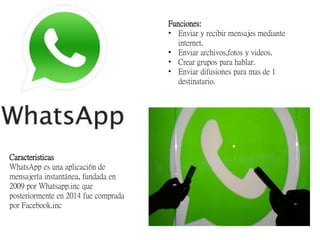 Caracteristicas
WhatsApp es una aplicación de
mensajería instantánea, fundada en
2009 por Whatsapp.inc que
posteriormente en 2014 fue comprada
por Facebook.inc
Funciones:
• Enviar y recibir mensajes mediante
internet.
• Enviar archivos,fotos y videos.
• Crear grupos para hablar.
• Enviar difusiones para mas de 1
destinatario.
 