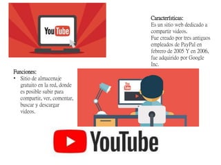 Características:
Es un sitio web dedicado a
compartir videos.
Fue creado por tres antiguos
empleados de PayPal en
febrero de 2005 Y en 2006,
fue adquirido por Google
Inc.
Funciones:
• Sitio de almacenaje
gratuito en la red, donde
es posible subir para
compartir, ver, comentar,
buscar y descargar
videos.
 