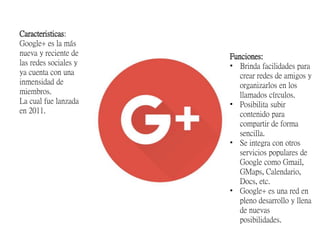 Caracteristicas:
Google+ es la más
nueva y reciente de
las redes sociales y
ya cuenta con una
inmensidad de
miembros.
La cual fue lanzada
en 2011.
Funciones:
• Brinda facilidades para
crear redes de amigos y
organizarlos en los
llamados círculos.
• Posibilita subir
contenido para
compartir de forma
sencilla.
• Se integra con otros
servicios populares de
Google como Gmail,
GMaps, Calendario,
Docs, etc.
• Google+ es una red en
pleno desarrollo y llena
de nuevas
posibilidades.
 