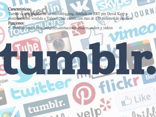 Caracteristicas:
Tumblr es una plataforma de microblogging, fundada en 2007 por David Karp y
posteriormente vendida a Yahoo! , que cuenta con mas de 170 millones de usuarios.
Funciones:
• Publicar textos,citas,imágenes,animaciones,enlaces,audios y videos
 