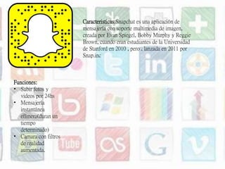 Caracteristicas:Snapchat es una aplicación de
mensajería con soporte multimedia de imagen,
creada por Evan Spiegel, Bobby Murphy y Reggie
Brown, cuando eran estudiantes de la Universidad
de Stanford en 2010 , pero , lanzada en 2011 por
Snap.inc
Funciones:
• Subir fotos y
videos por 24hs
• Mensajería
instantánea
efímera(duran un
tiempo
determinado)
• Camara con filtros
de realidad
aumentada.
 