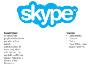 Caracteristicas:
es un software
propietario distribuido
por Microsoftque
permite
comunicaciones de
texto, voz y vídeo
sobre Internet . Fue
diseñado en 2003 por
el danés Janus Friis y
el sueco Niklas
Zennström.
Funciones:
• Videollamadas
• Llamadas
• Chatear
• Enviar Fotos , videos
,audios y archivos.
 