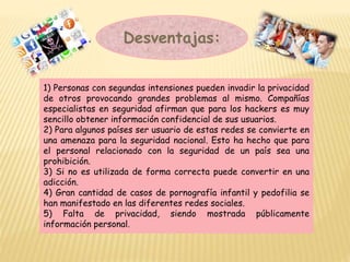Desventajas:
1) Personas con segundas intensiones pueden invadir la privacidad
de otros provocando grandes problemas al mismo. Compañías
especialistas en seguridad afirman que para los hackers es muy
sencillo obtener información confidencial de sus usuarios.
2) Para algunos países ser usuario de estas redes se convierte en
una amenaza para la seguridad nacional. Esto ha hecho que para
el personal relacionado con la seguridad de un país sea una
prohibición.
3) Si no es utilizada de forma correcta puede convertir en una
adicción.
4) Gran cantidad de casos de pornografía infantil y pedofilia se
han manifestado en las diferentes redes sociales.
5) Falta de privacidad, siendo mostrada públicamente
información personal.
 