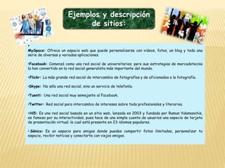 Ejemplos y descripción
de sitios:
•
MySpace: Ofrece un espacio web que puede personalizarse con videos, fotos, un blog y toda una
serie de diversas y variadas aplicaciones.
•Facebook: Comenzó como una red social de universitarios; pero sus estrategias de mercadotecnia
la han convertido en la red social generalista más importante del mundo.
•Flickr: La más grande red social de intercambio de fotografías y de aficionados a la fotografía.
•Skype: No sólo una red social, sino un servicio de telefonía.
•Tuenti: Una red social muy semejante al Facebook.
•Twitter: Red social para intercambio de intereses sobre todo profesionales y literarios.
•Hi5: Es una red social basada en un sitio web, lanzada en 2003 y fundada por Ramun Yalamanchis,
es famoso por su interactividad, pues hace de una simple cuenta de usuarios una especie de tarjeta
de presentación virtual; la cual está presente en 23 idiomas populares.
• Sónico: Es un espacio para amigos donde puedes compartir fotos ilimitadas, personalizar tu
espacio, recibir noticias y conectarte con viejos amigos.
 