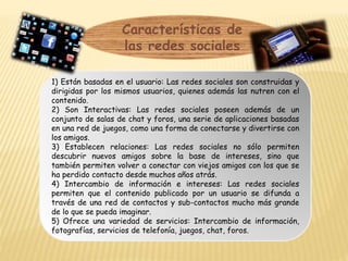 Características de
las redes sociales
1) Están basadas en el usuario: Las redes sociales son construidas y
dirigidas por los mismos usuarios, quienes además las nutren con el
contenido.
2) Son Interactivas: Las redes sociales poseen además de un
conjunto de salas de chat y foros, una serie de aplicaciones basadas
en una red de juegos, como una forma de conectarse y divertirse con
los amigos.
3) Establecen relaciones: Las redes sociales no sólo permiten
descubrir nuevos amigos sobre la base de intereses, sino que
también permiten volver a conectar con viejos amigos con los que se
ha perdido contacto desde muchos años atrás.
4) Intercambio de información e intereses: Las redes sociales
permiten que el contenido publicado por un usuario se difunda a
través de una red de contactos y sub-contactos mucho más grande
de lo que se pueda imaginar.
5) Ofrece una variedad de servicios: Intercambio de información,
fotografías, servicios de telefonía, juegos, chat, foros.
 