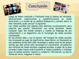 Conclusión
Luego de haber concluido o finalizado todo el esbozo de términos,
descripciones, explicaciones y ejemplificaciones en líneas
anteriores, y a través de un análisis exhaustivo y estudio sobre lo
más relevante, pude concluir lo siguiente:
Las redes sociales son páginas web destinas exclusivamente para
usuarios que quieran interactuar con otras personas, desde
cualquier lugar del mundo siempre y cuando se disponga de una
computadora o un dispositivo con la tecnología de redes sociales
incorporado.
En los últimos años y con el devenir del tiempos las redes sociales
han alcanzado un auge de significativa importancia, en Venezuela no
nos quedamos atrás ante esta tecnología y somos unos de los países
latinos que más utiliza esta tecnología en crecimiento, actualmente
son infinitas las redes sociales o paginas sociales, a pesar de la gran
variedad todas tienen prácticamente el mismo propósito y trabajan
bajo un mismo sistema, registro y compartir información, ya sea en
forma de texto, imágenes o videos.
 