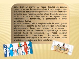 Como bien es cierto, las redes sociales se pueden
convertir en una herramienta didáctica-tecnológica muy
útil para los estudiantes y profesores de este momento
histórico, pero también existen otros tipos de usos que
se le da a esta tecnología que son en algunos casos
fomentando el terrorismo, la pornografía y otras
actividades ilícitas.
Ya para terminar todo el conglomerado de ideas, quiero
acotar que el docente de hoy debe utilizar la tecnología
adecuadamente, hacer uso racional de la misma y
utilizarla en pro de fomentar el aprendizaje y abrir
caminos hacia la excelencia, las redes sociales
indudablemente constituyen literalmente una
herramienta tecnológica a la cual se le puede sacar
grandes provechos en pro de la enseñanza.
 