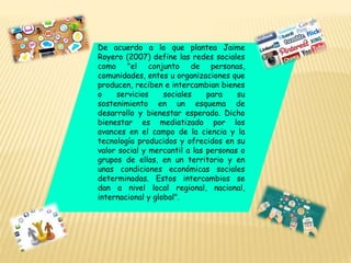 De acuerdo a lo que plantea Jaime
Royero (2007) define las redes sociales
como "el conjunto de personas,
comunidades, entes u organizaciones que
producen, reciben e intercambian bienes
o servicios sociales para su
sostenimiento en un esquema de
desarrollo y bienestar esperado. Dicho
bienestar es mediatizado por los
avances en el campo de la ciencia y la
tecnología producidos y ofrecidos en su
valor social y mercantil a las personas o
grupos de ellas, en un territorio y en
unas condiciones económicas sociales
determinadas. Estos intercambios se
dan a nivel local regional, nacional,
internacional y global".
 