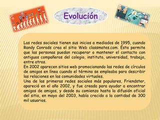 Las redes sociales tienen sus inicios a mediados de 1995, cuando
Randy Conrads crea el sitio Web classmates.com. Ésta permite
que las personas puedan recuperar o mantener el contacto con
antiguos compañeros del colegio, instituto, universidad, trabajo,
entre otros.
En 2002 aparecen sitios web promocionando las redes de círculos
de amigos en línea cuando el término se empleaba para describir
las relaciones en las comunidades virtuales.
Una de las primeras redes sociales más populares, Friendster,
apareció en el año 2002, y fue creada para ayudar a encontrar
amigos de amigos, y desde su comienzo hasta la difusión oficial
del sitio, en mayo del 2003, había crecido a la cantidad de 300
mil usuarios.
Evolución
 