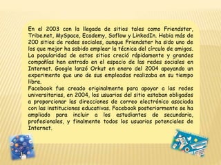 En el 2003 con la llegada de sitios tales como Friendster,
Tribe.net, MySpace, Ecademy, Soflow y LinkedIn. Habia más de
200 sitios de redes sociales, aunque Friendster ha sido uno de
los que mejor ha sabido emplear la técnica del círculo de amigos.
La popularidad de estos sitios creció rápidamente y grandes
compañías han entrado en el espacio de las redes sociales en
Internet. Google lanzó Orkut en enero del 2004 apoyando un
experimento que uno de sus empleados realizaba en su tiempo
libre.
Facebook fue creado originalmente para apoyar a las redes
universitarias, en 2004, los usuarios del sitio estaban obligados
a proporcionar las direcciones de correo electrónico asociada
con las instituciones educativas. Facebook posteriormente se ha
ampliado para incluir a los estudiantes de secundaria,
profesionales, y finalmente todos los usuarios potenciales de
Internet.
 