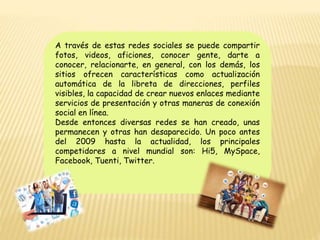 A través de estas redes sociales se puede compartir
fotos, videos, aficiones, conocer gente, darte a
conocer, relacionarte, en general, con los demás, los
sitios ofrecen características como actualización
automática de la libreta de direcciones, perfiles
visibles, la capacidad de crear nuevos enlaces mediante
servicios de presentación y otras maneras de conexión
social en línea.
Desde entonces diversas redes se han creado, unas
permanecen y otras han desaparecido. Un poco antes
del 2009 hasta la actualidad, los principales
competidores a nivel mundial son: Hi5, MySpace,
Facebook, Tuenti, Twitter.
 