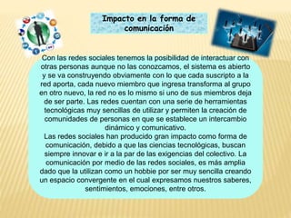 Impacto en la forma de
comunicación
Con las redes sociales tenemos la posibilidad de interactuar con
otras personas aunque no las conozcamos, el sistema es abierto
y se va construyendo obviamente con lo que cada suscripto a la
red aporta, cada nuevo miembro que ingresa transforma al grupo
en otro nuevo, la red no es lo mismo si uno de sus miembros deja
de ser parte. Las redes cuentan con una serie de herramientas
tecnológicas muy sencillas de utilizar y permiten la creación de
comunidades de personas en que se establece un intercambio
dinámico y comunicativo.
Las redes sociales han producido gran impacto como forma de
comunicación, debido a que las ciencias tecnológicas, buscan
siempre innovar e ir a la par de las exigencias del colectivo. La
comunicación por medio de las redes sociales, es más amplia
dado que la utilizan como un hobbie por ser muy sencilla creando
un espacio convergente en el cual expresamos nuestros saberes,
sentimientos, emociones, entre otros.
 