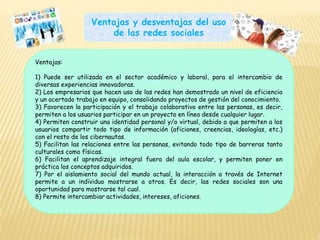 Ventajas y desventajas del uso
de las redes sociales
Ventajas:
1) Puede ser utilizada en el sector académico y laboral, para el intercambio de
diversas experiencias innovadoras.
2) Los empresarios que hacen uso de las redes han demostrado un nivel de eficiencia
y un acertado trabajo en equipo, consolidando proyectos de gestión del conocimiento.
3) Favorecen la participación y el trabajo colaborativo entre las personas, es decir,
permiten a los usuarios participar en un proyecto en línea desde cualquier lugar.
4) Permiten construir una identidad personal y/o virtual, debido a que permiten a los
usuarios compartir todo tipo de información (aficiones, creencias, ideologías, etc.)
con el resto de los cibernautas.
5) Facilitan las relaciones entre las personas, evitando todo tipo de barreras tanto
culturales como físicas.
6) Facilitan el aprendizaje integral fuera del aula escolar, y permiten poner en
práctica los conceptos adquiridos.
7) Por el aislamiento social del mundo actual, la interacción a través de Internet
permite a un individuo mostrarse a otros. Es decir, las redes sociales son una
oportunidad para mostrarse tal cual.
8) Permite intercambiar actividades, intereses, aficiones.
 