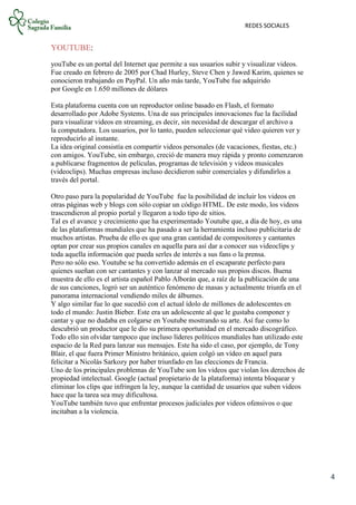 REDES SOCIALES
4
YOUTUBE:
youTube es un portal del Internet que permite a sus usuarios subir y visualizar videos.
Fue creado en febrero de 2005 por Chad Hurley, Steve Chen y Jawed Karim, quienes se
conocieron trabajando en PayPal. Un año más tarde, YouTube fue adquirido
por Google en 1.650 millones de dólares
Esta plataforma cuenta con un reproductor online basado en Flash, el formato
desarrollado por Adobe Systems. Una de sus principales innovaciones fue la facilidad
para visualizar videos en streaming, es decir, sin necesidad de descargar el archivo a
la computadora. Los usuarios, por lo tanto, pueden seleccionar qué video quieren ver y
reproducirlo al instante.
La idea original consistía en compartir videos personales (de vacaciones, fiestas, etc.)
con amigos. YouTube, sin embargo, creció de manera muy rápida y pronto comenzaron
a publicarse fragmentos de películas, programas de televisión y videos musicales
(videoclips). Muchas empresas incluso decidieron subir comerciales y difundirlos a
través del portal.
Otro paso para la popularidad de YouTube fue la posibilidad de incluir los videos en
otras páginas web y blogs con sólo copiar un código HTML. De este modo, los videos
trascendieron al propio portal y llegaron a todo tipo de sitios.
Tal es el avance y crecimiento que ha experimentado Youtube que, a día de hoy, es una
de las plataformas mundiales que ha pasado a ser la herramienta incluso publicitaria de
muchos artistas. Prueba de ello es que una gran cantidad de compositores y cantantes
optan por crear sus propios canales en aquella para así dar a conocer sus videoclips y
toda aquella información que pueda serles de interés a sus fans o la prensa.
Pero no sólo eso. Youtube se ha convertido además en el escaparate perfecto para
quienes sueñan con ser cantantes y con lanzar al mercado sus propios discos. Buena
muestra de ello es el artista español Pablo Alborán que, a raíz de la publicación de una
de sus canciones, logró ser un auténtico fenómeno de masas y actualmente triunfa en el
panorama internacional vendiendo miles de álbumes.
Y algo similar fue lo que sucedió con el actual ídolo de millones de adolescentes en
todo el mundo: Justin Bieber. Este era un adolescente al que le gustaba componer y
cantar y que no dudaba en colgarse en Youtube mostrando su arte. Así fue como lo
descubrió un productor que le dio su primera oportunidad en el mercado discográfico.
Todo ello sin olvidar tampoco que incluso líderes políticos mundiales han utilizado este
espacio de la Red para lanzar sus mensajes. Este ha sido el caso, por ejemplo, de Tony
Blair, el que fuera Primer Ministro británico, quien colgó un vídeo en aquel para
felicitar a Nicolás Sarkozy por haber triunfado en las elecciones de Francia.
Uno de los principales problemas de YouTube son los videos que violan los derechos de
propiedad intelectual. Google (actual propietario de la plataforma) intenta bloquear y
eliminar los clips que infringen la ley, aunque la cantidad de usuarios que suben videos
hace que la tarea sea muy dificultosa.
YouTube también tuvo que enfrentar procesos judiciales por videos ofensivos o que
incitaban a la violencia.
 