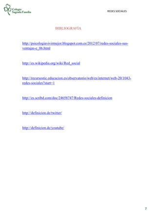REDES SOCIALES
7
BIBLIOGRAFÍA
http://psicologiavivirmejor.blogspot.com.es/2012/07/redes-sociales-sus-
ventajas-e_06.html
http://es.wikipedia.org/wiki/Red_social
http://recursostic.educacion.es/observatorio/web/es/internet/web-20/1043-
redes-sociales?start=1
http://es.scribd.com/doc/24658747/Redes-sociales-definicion
http://definicion.de/twitter/
http://definicion.de/youtube/
 