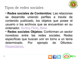 Tipos de redes sociales
• Redes sociales de Contenidos: Las relaciones
se desarrolla uniendo perfiles a través de
contenido publicado, los objetos que posee el
usuario o los archivos que se encuentran en su
ordenador. Scribd, Flickr, Bebo
• Redes sociales Objetos: Conforman un sector
novedoso entre las redes sociales. Redes
específicas que buscan unir en torno a un tema
determinado. Por ejemplo de Difuntos:
Respectance.
 