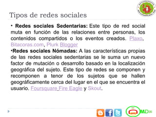 Tipos de redes sociales
• Redes sociales Sedentarias: Este tipo de red social
muta en función de las relaciones entre personas, los
contenidos compartidos o los eventos creados. Plaxo,
Bitacoras.com, Plurk Blogger
•Redes sociales Nómadas: A las características propias
de las redes sociales sedentarias se le suma un nuevo
factor de mutación o desarrollo basado en la localización
geográfica del sujeto. Este tipo de redes se componen y
recomponen a tenor de los sujetos que se hallen
geográficamente cerca del lugar en el que se encuentra el
usuario. Foursquare Fire Eagle y Skout.
 