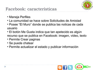 Facebook: características
• Maneja Perfiles
• La comunidad se hace sobre Solicitudes de Amistad
• Posee “El Muro” donde se publica las noticas de cada
usuario
• El botón Me Gusta indica que tan apetecido es algún
recurso que se publica en Facebook: imagen, video, texto
• Permite Crear paginas
• Se puede chatear
• Permite actualizar el estado y publicar información
 