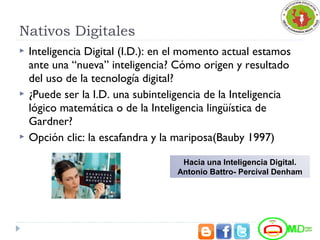Nativos Digitales
 Inteligencia Digital (I.D.): en el momento actual estamos
ante una “nueva” inteligencia? Cómo origen y resultado
del uso de la tecnología digital?
 ¿Puede ser la I.D. una subinteligencia de la Inteligencia
lógico matemática o de la Inteligencia lingüística de
Gardner?
 Opción clic: la escafandra y la mariposa(Bauby 1997)
Hacia una Inteligencia Digital.
Antonio Battro- Percival Denham
 
