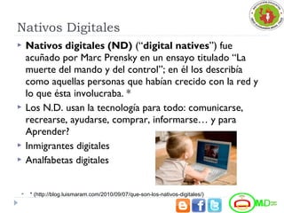 Nativos Digitales
 Nativos digitales (ND) (“digital natives”) fue
acuñado por Marc Prensky en un ensayo titulado “La
muerte del mando y del control”; en él los describía
como aquellas personas que habían crecido con la red y
lo que ésta involucraba. *
 Los N.D. usan la tecnología para todo: comunicarse,
recrearse, ayudarse, comprar, informarse… y para
Aprender?
 Inmigrantes digitales
 Analfabetas digitales
 * (http://blog.luismaram.com/2010/09/07/que-son-los-nativos-digitales/)
 