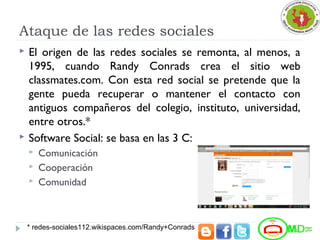 Ataque de las redes sociales
 El origen de las redes sociales se remonta, al menos, a
1995, cuando Randy Conrads crea el sitio web
classmates.com. Con esta red social se pretende que la
gente pueda recuperar o mantener el contacto con
antiguos compañeros del colegio, instituto, universidad,
entre otros.*
 Software Social: se basa en las 3 C:
 Comunicación
 Cooperación
 Comunidad
* redes-sociales112.wikispaces.com/Randy+Conrads
 
