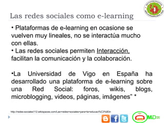 Las redes sociales como e-learning
• Plataformas de e-learning en ocasione se
vuelven muy lineales, no se interactúa mucho
con ellas.
• Las redes sociales permiten Interacción,
facilitan la comunicación y la colaboración.
•La Universidad de Vigo en España ha
desarrollado una plataforma de e-learning sobre
una Red Social: foros, wikis, blogs,
microblogging, videos, páginas, imágenes” *
http://redes-sociales112.wikispaces.com/Las+redes+sociales+para+la+educaci%C3%B3n
 