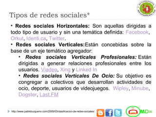 Tipos de redes sociales*
• Redes sociales Horizontales: Son aquellas dirigidas a
todo tipo de usuario y sin una temática definida: Facebook,
Orkut, Identi.ca, Twitter.
• Redes sociales Verticales:Están concebidas sobre la
base de un eje temático agregador:
• Redes sociales Verticales Profesionales: Están
dirigidas a generar relaciones profesionales entre los
usuarios. Viadeo, Xing y Linked In
• Redes sociales Verticales De Ocio: Su objetivo es
congregar a colectivos que desarrollan actividades de
ocio, deporte, usuarios de videojuegos. Wipley, Minube,
Dogster, Last.FM
http://www.pabloburgueno.com/2009/03/clasificacion-de-redes-sociales/
 