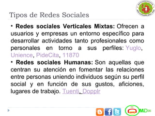 Tipos de Redes Sociales
• Redes sociales Verticales Mixtas: Ofrecen a
usuarios y empresas un entorno específico para
desarrollar actividades tanto profesionales como
personales en torno a sus perfiles: Yuglo,
Unience, PideCita, 11870
• Redes sociales Humanas: Son aquellas que
centran su atención en fomentar las relaciones
entre personas uniendo individuos según su perfil
social y en función de sus gustos, aficiones,
lugares de trabajo. Tuenti, Dopplr
 