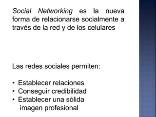 Social Networking es la nueva
forma de relacionarse socialmente a
través de la red y de los celulares




Las redes sociales permiten:

• Establecer relaciones
• Conseguir credibilidad
• Establecer una sólida
  imagen profesional
 