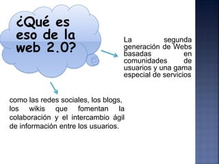 ¿Qué es
  eso de la                       La          segunda
  web 2.0?                        generación de Webs
                                  basadas            en
                                  comunidades        de
                                  usuarios y una gama
                                  especial de servicios


como las redes sociales, los blogs,
los wikis que fomentan la
colaboración y el intercambio ágil
de información entre los usuarios.
 