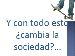 Y con todo esto
   ¿cambia la
  sociedad?…
 