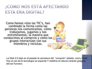 Como hemos visto las TIC’s, han
    cambiado la forma como las
 personas nos comunicamos, cómo
     trabajamos, jugamos y nos
   entretenemos, la manera que
conducimos al comercio y cómo los
     grupos interactúan con sus
        miembros y reclutas.



 La Web 2.0 dejó en el pasado la caricatura del “computin” aislado, nerd y freak.
 Hoy el uso de la tecnología se expande Y redefine el natural carácter gregario
 del ser humano.
 