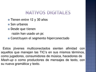  Tienen entre 12 y 30 años
     Son urbanos
     Desde que tienen
       razón han usado un pc
     Constituyen el segmento hiperconectado



 Estos jóvenes multiconectados sienten afinidad con
aquellos que manejan las TIC’s en sus mismos términos,
como jugadores, consumidores de música, hacedores de
Mash-up o como productores de mensajes de texto, con
su nueva gramática y texto.
 