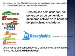 Los jóvenes de 18 a 26 están integrando las tecnologías a sus vidas cotidianas
a un ritmo más rápido que cualquier otra generación.


                           Pero no son sólo usuarios, son
                           generadores de contenido y
                           miembros activos de la horneada
                           del periodismo ciudadano




Los jóvenes son consumidores y productores de contenido,
hoy se les llama ProSumidores
 