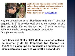 Justin Kan se ha propuesto vivir su vida
                       online, de su cabeza cuelga una cámara
                       que transmite en vivo su vida, día y
                       noche sin cortes.
                       Míralo tu mismo en www.justin.tv



Hoy se contabiliza en la Blogósfera más de 17 post por
segundo. El 37% de ellos está escrito en japonés, el otro
36% en inglés. De los idiomas “top 10” están el chino,
italiano, Alemán, portugués, francés, español y
farsi (la lengua iraní)


Para fines del 2011 el 80% de los usuarios activos
de internet y de las Empresas Top tendrán un
AVATAR, o algún tipo de presencia en ambientes de
simulación como Word of Warcraft o Second Life
 