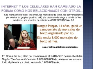 Los mensajes de texto, los email, los mensajes de texto, las conversaciones
  por celular en grupos (push to talk) y la creación de blogs a través de los
         celulares, son eventos de relaciones INTERPERSONALES

                                Morgan Pozgar, 14 años, ganó un
                                  campeonato de mensajes de
                                  texto organizado por LG.
                                Ella envía 8.000 mensajes de
                                  texto al mes.
                                     supercalifragilisticexpialidocios



En Corea del sur, el hit del momento es el KARAOKE desde el celular.
Según The Economist existen 2.800.000.000 de celulares sonando en
todo el planeta y a diario se vende 1.600.000 más.
 