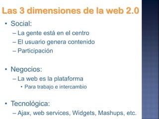Las 3 dimensiones de la web 2.0
• Social:
  – La gente está en el centro
  – El usuario genera contenido
  – Participación


• Negocios:
  – La web es la plataforma
     • Para trabajo e intercambio


• Tecnológica:
  – Ajax, web services, Widgets, Mashups, etc.
 