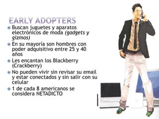  Buscan juguetes y aparatos
  electrónicos de moda (gadgets y
  gizmos)
 En su mayoría son hombres con
  poder adquisitivo entre 25 y 40
  años
 Les encantan los Blackberry
  (Crackberry)
 No pueden vivir sin revisar su email
  y estar conectados y sin salir con su
  celular
 1 de cada 8 americanos se
  considera NETADICTO
 