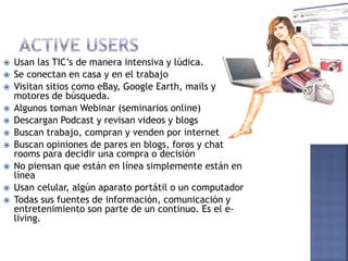    Usan las TIC’s de manera intensiva y lúdica.
   Se conectan en casa y en el trabajo
   Visitan sitios como eBay, Google Earth, mails y
    motores de búsqueda.
   Algunos toman Webinar (seminarios online)
   Descargan Podcast y revisan videos y blogs
   Buscan trabajo, compran y venden por internet
   Buscan opiniones de pares en blogs, foros y chat
    rooms para decidir una compra o decisión
   No piensan que están en línea simplemente están en
    línea
   Usan celular, algún aparato portátil o un computador
   Todas sus fuentes de información, comunicación y
    entretenimiento son parte de un continuo. Es el e-
    living.
 