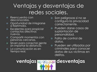 Ventajas y desventajas de
redes sociales.
ventajas desventajas
 Reencuentro con
desconocidos.
 Oportunidad de integrarse
a flashmobs.
 Excelentes para propiciar
contactos afectivos
nuevos.
 Compartir momentos con
personas cercanas.
 Sirven para conectar gente
sin importar la distancia.
 La comunicación es en
tiempo real.
 Son peligrosas si no se
configura la privacidad
correctamente.
 Pueden darse casos de
suplantación de
personalidad.
 Falta de control de
datos.
 Pueden ser utilizadas por
criminales para conocer
datos de sus victimas en
delitos.
 