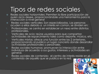 Tipos de redes sociales
 Redes sociales horizontales: Permiten la libre participación de
quien así lo desee, proporcionándole una herramienta para la
interacción a nivel general
 Redes sociales verticales: Son especializadas. Las personas
acuden a ellas debido a un interés en común, se dividen en:
1. Profesionales: se centra en establecer un nexo entre distintos
profesionales.
2. Verticales de ocio: reúne usuarios para que compartan
actividades de esparcimiento tales como deporte, música, etc.
3. Verticales mixtas: ofrece una función entre las 2 anteriores,
proporcionando al publico un lugar concreto donde desarrollar
actividades profesionales y personales.
 Redes sociales humanas: promueven la interacción entre
individuos de acuerdo a sus gustos, intereses y actividades en
general.
 Redes sociales de contenido: el centro de interés reside en el
contenido de aquello que se publica en la red.
 