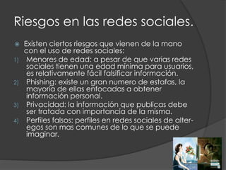 Riesgos en las redes sociales.
 Existen ciertos riesgos que vienen de la mano
con el uso de redes sociales:
1) Menores de edad: a pesar de que varias redes
sociales tienen una edad mínima para usuarios,
es relativamente fácil falsificar información.
2) Phishing: existe un gran numero de estafas, la
mayoría de ellas enfocadas a obtener
información personal.
3) Privacidad: la información que publicas debe
ser tratada con importancia de la misma.
4) Perfiles falsos: perfiles en redes sociales de alter-
egos son mas comunes de lo que se puede
imaginar.
 