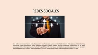 REDES SOCIALES
Una red social representa una estructura social y nos hace crear nuevas amistades de manera virtual, compartir contenidos,
interactuar crear comunidades sobre intereses similares, trabajos, juegos, lecturas, relaciones comerciales. En las redes
sociales, en internet se promueve ante todo la posibilidad de interactuar con las demás personas aunque no se conozcan
personalmente, es un sistema abierto y dinámico y se va construyendo con lo que cada persona aporta a la red.
 