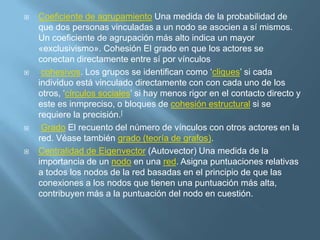 Centralización La diferencia entre el número de enlaces para cada nodo, dividido entre la cantidad máxima posible de diferencias. Una red centralizada tendrá muchos de sus vínculos dispersos alrededor de uno o unos cuantos puntos nodales, mientras que una red descentralizada es aquella en la que hay poca variación entre el número de enlaces de cada nodo posee. CercaníaEl grado en que un persona está cerca de todas las demás en una red (directa o indirectamente). Refleja la capacidad de acceder a la información a través de la "red de chismes" de los miembros de la red. Así, la cercanía es la inversa de la suma de las distancias más cortas entre cada individuo y cada una de las otras personas en la red. Proxemics). El camino más corto también es conocido como la "distancia geodésica". 